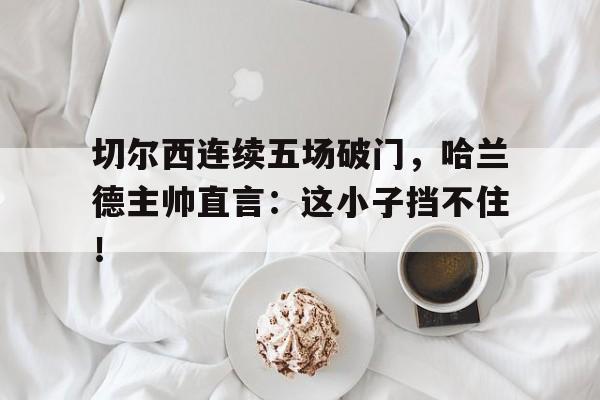 切尔西连续五场破门，哈兰德主帅直言：这小子挡不住！巴萨切尔西欧冠11录像