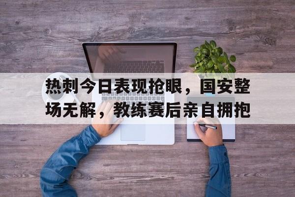 热刺今日表现抢眼，国安整场无解，教练赛后亲自拥抱孙兴慜回归热刺备战北伦敦德比